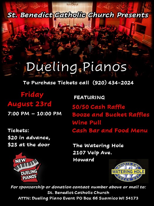 St. Benedict Catholic Church Presents Dueling Pianos Friday August 23rd 7pm - 10pm at the Watering Hole - 2107 Velp Ave., Howard, WI To purchase tickets call 920-434-2024